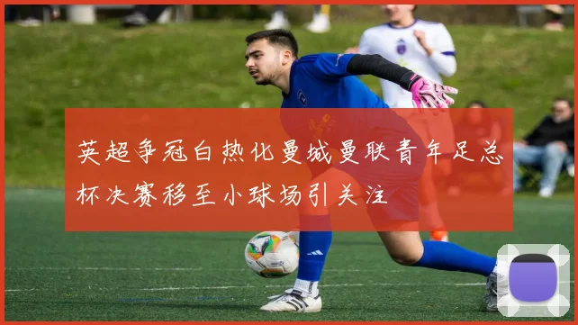 英超争冠白热化曼城曼联青年足总杯决赛移至小球场引关注