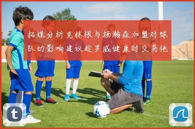 拓媒分析克林根与杨瀚森加盟对球队的影响建议趁罗威健康时交易他