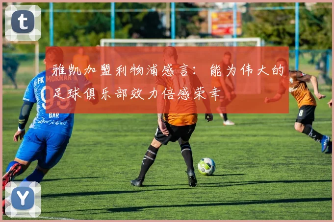 雅凯加盟利物浦感言：能为伟大的足球俱乐部效力倍感荣幸