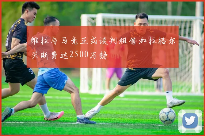 维拉与马竞正式谈判租借加拉格尔买断费达2500万镑
