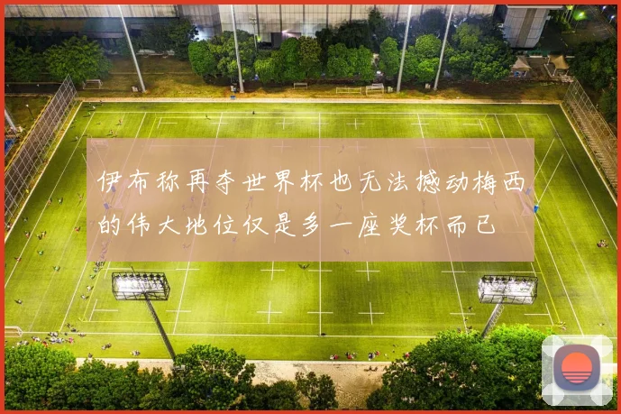 伊布称再夺世界杯也无法撼动梅西的伟大地位仅是多一座奖杯而已