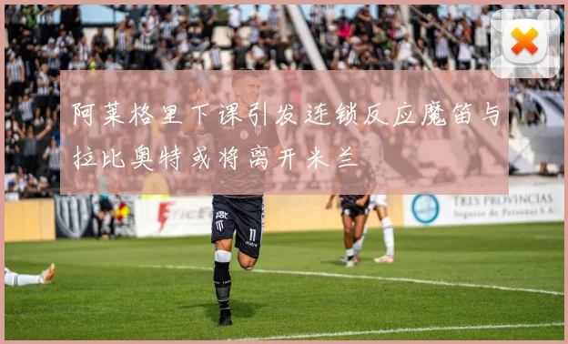 阿莱格里下课引发连锁反应魔笛与拉比奥特或将离开米兰