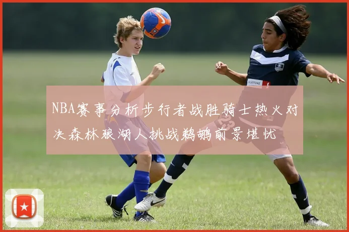 NBA赛事分析步行者战胜骑士热火对决森林狼湖人挑战鹈鹕前景堪忧