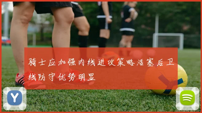 骑士应加强内线进攻策略活塞后卫线防守优势明显