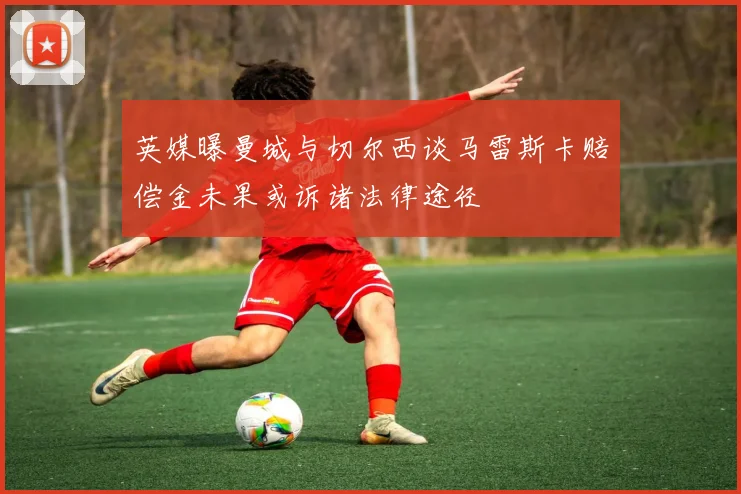 英媒曝曼城与切尔西谈马雷斯卡赔偿金未果或诉诸法律途径