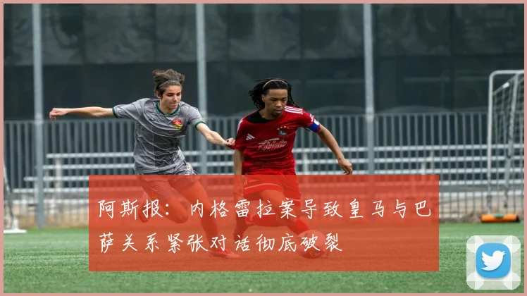 阿斯报：内格雷拉案导致皇马与巴萨关系紧张对话彻底破裂