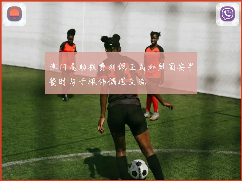 津门虎助教费利佩正式加盟国安早餐时与于根伟偶遇交流
