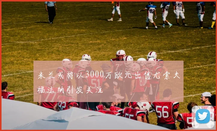 米兰或将以3000万欧元出售尤索夫福法纳引发关注