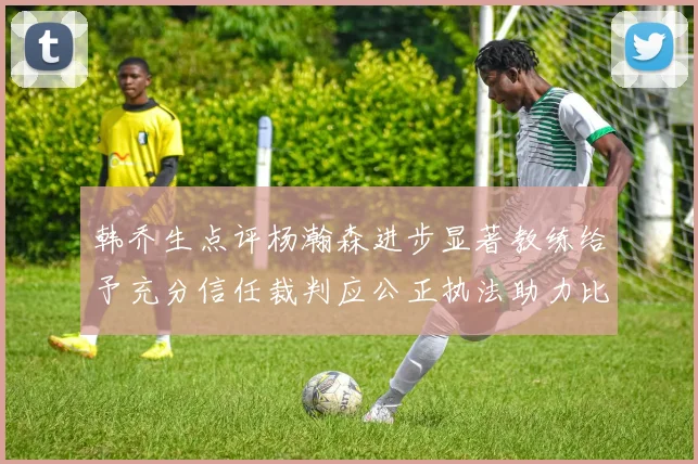 韩乔生点评杨瀚森进步显著教练给予充分信任裁判应公正执法助力比赛发展