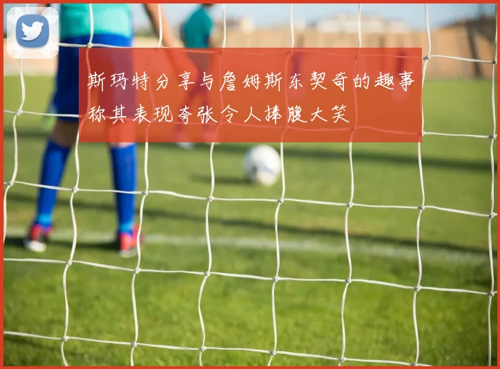 斯玛特分享与詹姆斯东契奇的趣事称其表现夸张令人捧腹大笑