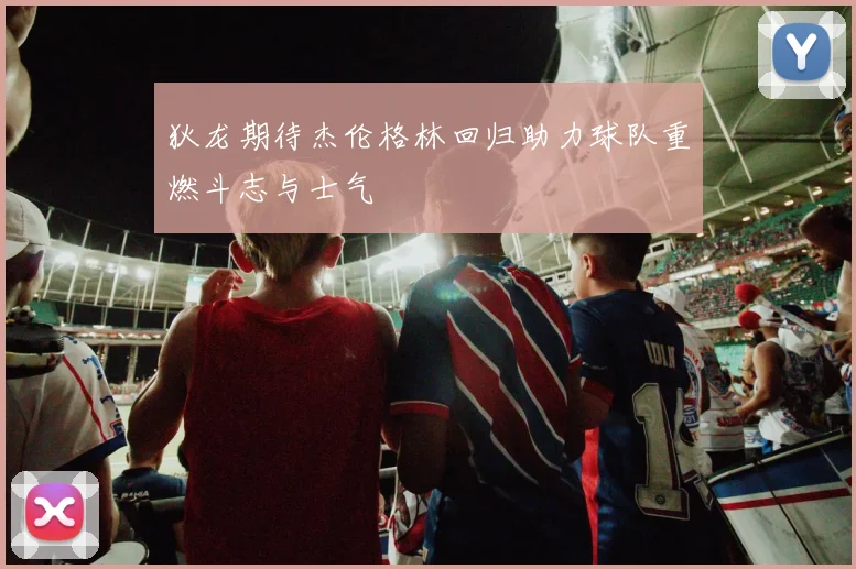 狄龙期待杰伦格林回归助力球队重燃斗志与士气