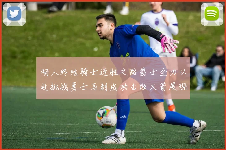 湖人终结骑士连胜之路爵士全力以赴挑战勇士马刺成功击败火箭展现实力