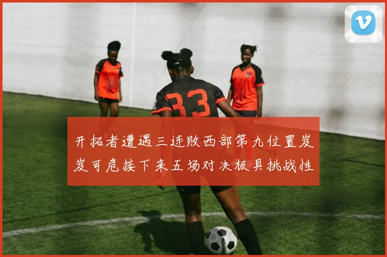 开拓者遭遇三连败西部第九位置岌岌可危接下来五场对决极具挑战性
