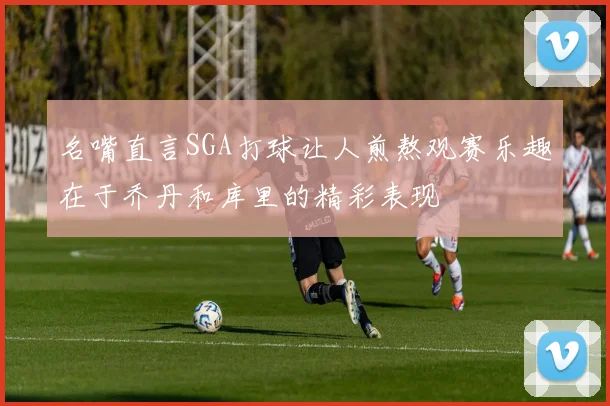 名嘴直言SGA打球让人煎熬观赛乐趣在于乔丹和库里的精彩表现