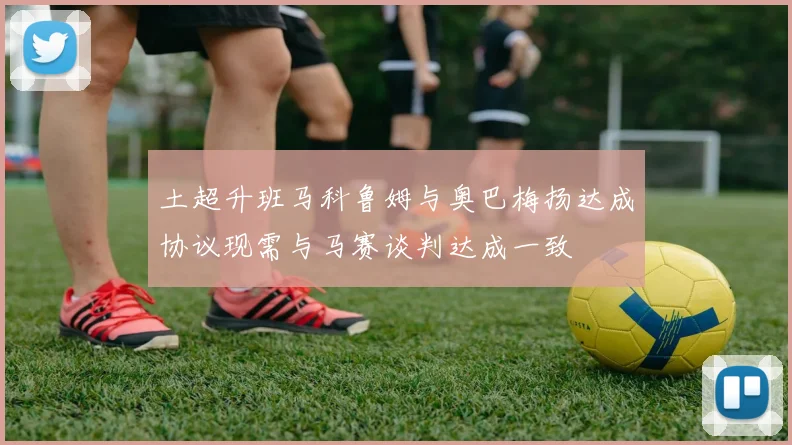 土超升班马科鲁姆与奥巴梅扬达成协议现需与马赛谈判达成一致