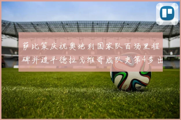 萨比策庆祝奥地利国家队百场里程碑并追平德拉戈维奇成队史第4多出场者