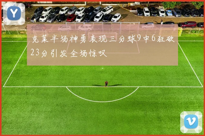 克莱半场神勇表现三分球9中6狂砍23分引发全场惊叹