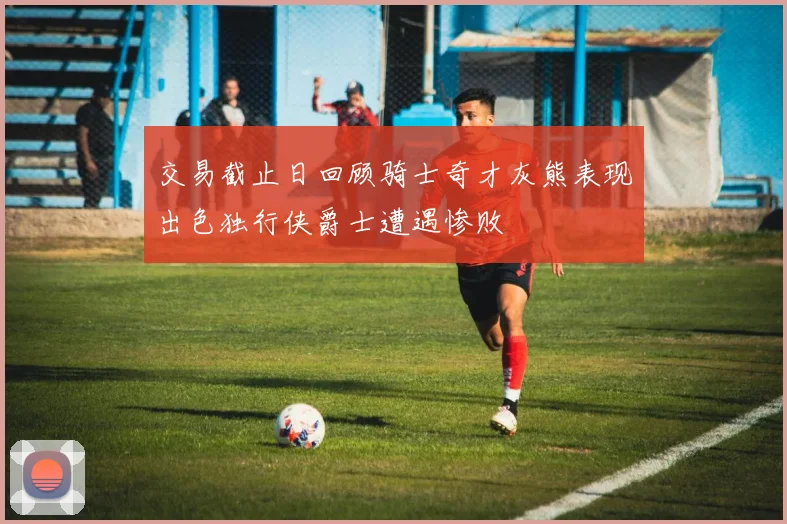 交易截止日回顾骑士奇才灰熊表现出色独行侠爵士遭遇惨败