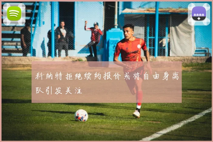 科纳特拒绝续约报价或将自由身离队引发关注